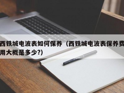 西铁城电波表如何保养（西铁城电波表保养费用大概是多少?）