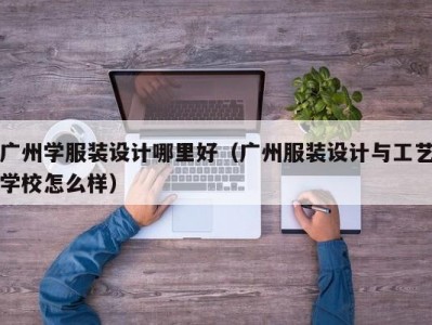 广州学服装设计哪里好（广州服装设计与工艺学校怎么样）