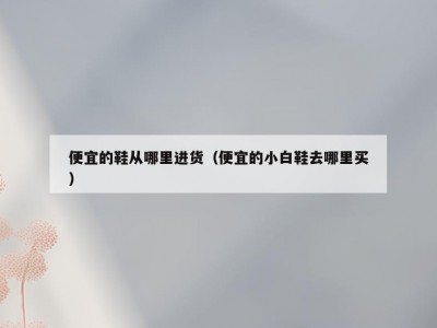 便宜的鞋从哪里进货（便宜的小白鞋去哪里买）