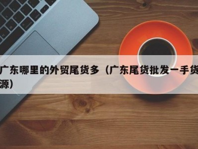 广东哪里的外贸尾货多（广东尾货批发一手货源）