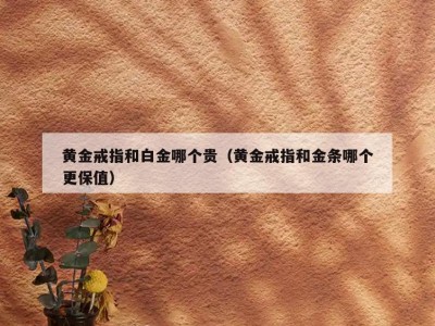 黄金戒指和白金哪个贵（黄金戒指和金条哪个更保值）