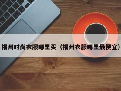 福州时尚衣服哪里买（福州衣服哪里最便宜）