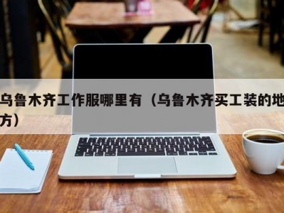 乌鲁木齐工作服哪里有（乌鲁木齐买工装的地方）