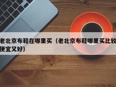 老北京布鞋在哪里买（老北京布鞋哪里买比较便宜又好）