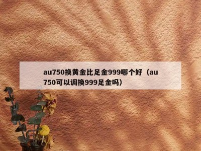 au750换黄金比足金999哪个好（au750可以调换999足金吗）