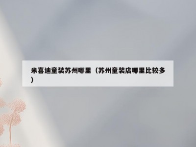 米喜迪童装苏州哪里（苏州童装店哪里比较多）