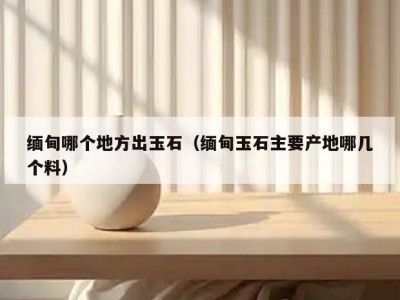 缅甸哪个地方出玉石（缅甸玉石主要产地哪几个料）