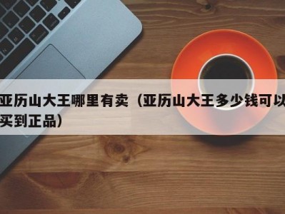 亚历山大王哪里有卖（亚历山大王多少钱可以买到正品）