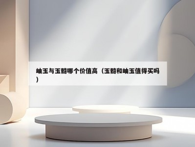 岫玉与玉髓哪个价值高（玉髓和岫玉值得买吗）
