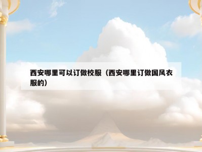 西安哪里可以订做校服（西安哪里订做国风衣服的）