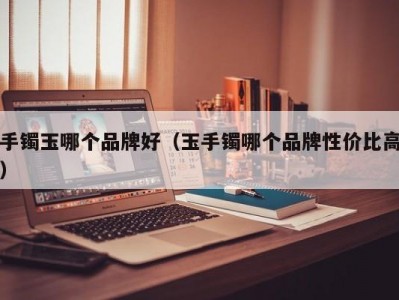 手镯玉哪个品牌好（玉手镯哪个品牌性价比高）