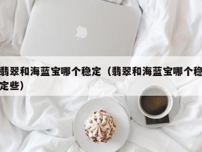 翡翠和海蓝宝哪个稳定（翡翠和海蓝宝哪个稳定些）