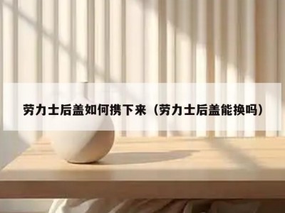 劳力士后盖如何携下来（劳力士后盖能换吗）