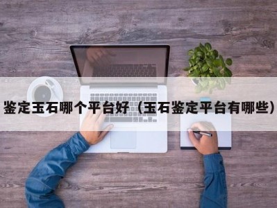 鉴定玉石哪个平台好（玉石鉴定平台有哪些）