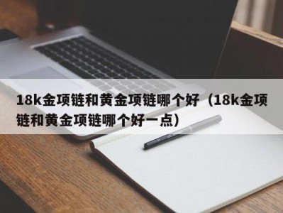 18k金项链和黄金项链哪个好（18k金项链和黄金项链哪个好一点）