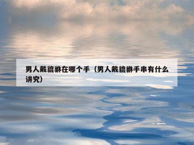 男人戴貔貅在哪个手（男人戴貔貅手串有什么讲究）