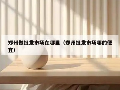 郑州做批发市场在哪里（郑州批发市场哪的便宜）