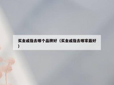 买金戒指去哪个品牌好（买金戒指去哪家最好）