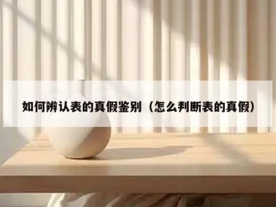 如何辨认表的真假鉴别（怎么判断表的真假）