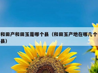 和田产和田玉是哪个县（和田玉产地在哪几个县）