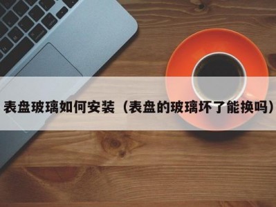 表盘玻璃如何安装（表盘的玻璃坏了能换吗）