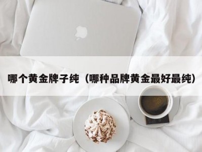 哪个黄金牌子纯（哪种品牌黄金最好最纯）