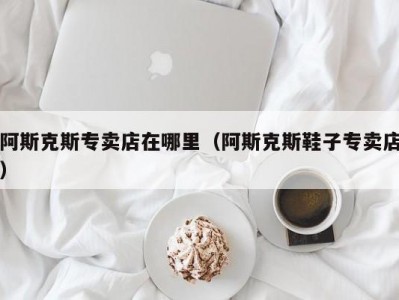 阿斯克斯专卖店在哪里（阿斯克斯鞋子专卖店）