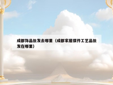 成都饰品批发去哪里（成都家居摆件工艺品批发在哪里）