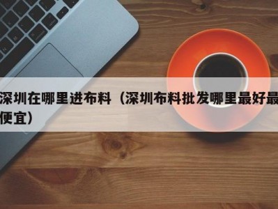 深圳在哪里进布料（深圳布料批发哪里最好最便宜）