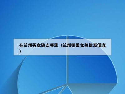 在兰州买女装去哪里（兰州哪里女装批发便宜）