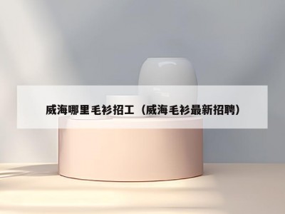 威海哪里毛衫招工（威海毛衫最新招聘）