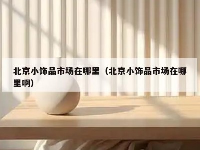 北京小饰品市场在哪里（北京小饰品市场在哪里啊）