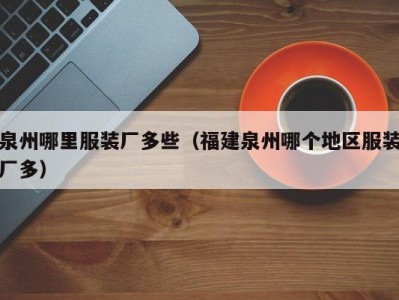 泉州哪里服装厂多些（福建泉州哪个地区服装厂多）