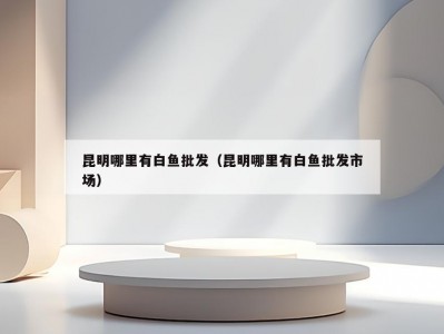 昆明哪里有白鱼批发（昆明哪里有白鱼批发市场）