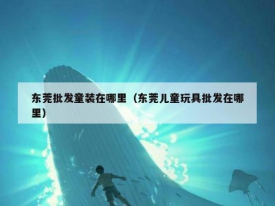 东莞批发童装在哪里（东莞儿童玩具批发在哪里）