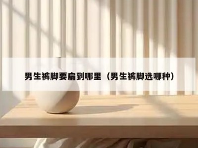 男生裤脚要扁到哪里（男生裤脚选哪种）