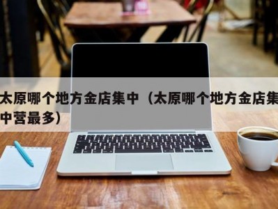 太原哪个地方金店集中（太原哪个地方金店集中营最多）