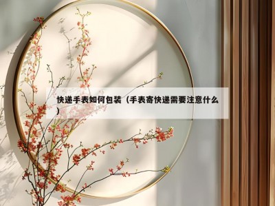 快递手表如何包装（手表寄快递需要注意什么）