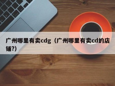广州哪里有卖cdg（广州哪里有卖cd的店铺?）