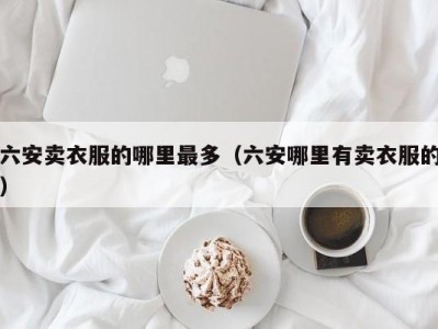 六安卖衣服的哪里最多（六安哪里有卖衣服的）