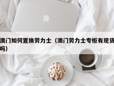 澳门如何置换劳力士（澳门劳力士专柜有现货吗）