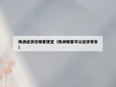 株洲进货住哪里便宜（株洲哪里可以进货零食）