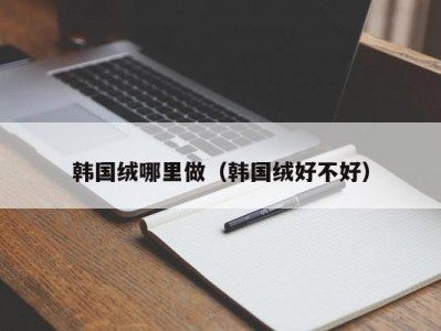 韩国绒哪里做（韩国绒好不好）
