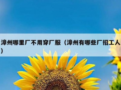 漳州哪里厂不用穿厂服（漳州有哪些厂招工人）