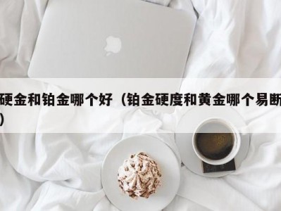 硬金和铂金哪个好（铂金硬度和黄金哪个易断）
