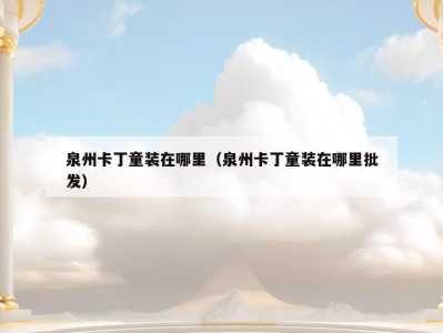 泉州卡丁童装在哪里（泉州卡丁童装在哪里批发）