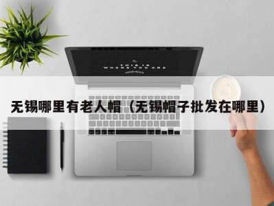 无锡哪里有老人帽（无锡帽子批发在哪里）