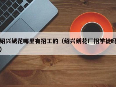 绍兴绣花哪里有招工的（绍兴绣花厂招学徒吗）