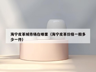 海宁皮革城市场在哪里（海宁皮革价格一般多少一件）
