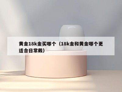 黄金18k金买哪个（18k金和黄金哪个更适合日常戴）
